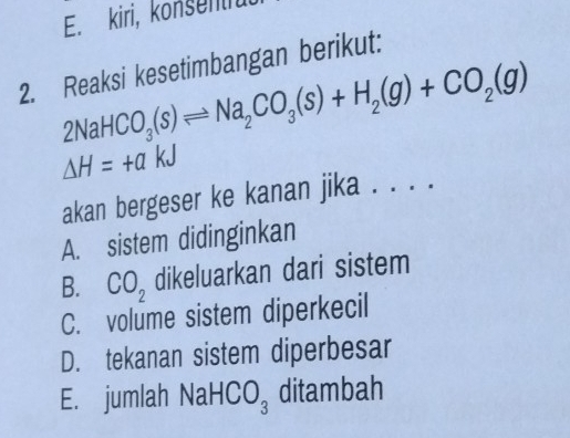 E. kiri, konsentru
2. Reaksi kesetimbangan berikut:
2NaHCO_3(s)leftharpoons Na_2CO_3(s)+H_2(g)+CO_2(g)
Delta H=+akJ
akan bergeser ke kanan jika . . . .
A. sistem didinginkan
B. CO_2 dikeluarkan dari sistem
C. volume sistem diperkecil
D. tekanan sistem diperbesar
E. jumlah Na HCO_3 ditambah