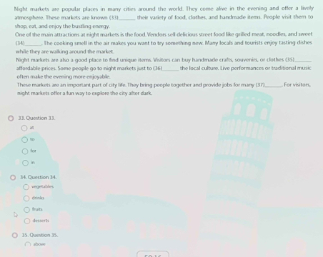 Night markets are popular places in many cities around the world. They come alive in the evening and offer a lively
atmosphere. These markets are known (33)_ their variety of food, clothes, and handmade items. People visit them to
shop, eat, and enjoy the bustling energy.
One of the main attractions at night markets is the food. Vendors sell delicious street food like grilled meat, noodles, and sweet
(34)_ The cooking smell in the air makes you want to try something new. Many locals and tourists enjoy tasting dishes
while they are walking around the market.
Night markets are also a good place to find unique items. Visitors can buy handmade crafts, souvenirs, or clothes (35)
affordable prices. Some people go to night markets just to (36)_ the local culture. Live performances or traditional music
often make the evening more enjoyable.
These markets are an important part of city life. They bring people together and provide jobs for many (37)_ . For visitors,
night markets offer a fun way to explore the city after dark.
33. Question 33.

10
for
in
34. Question 34.
vegetables
drinks
fruits
desser th
35. Question 35.
shove