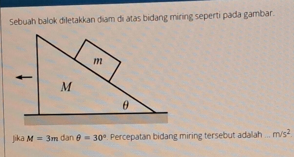 Sebuah balok diletakkan diam di atas bidang miring seperti pada gambar. 
Jika M=3m dan θ =30°. Percepatan bidang miring tersebut adalah m/s^2.