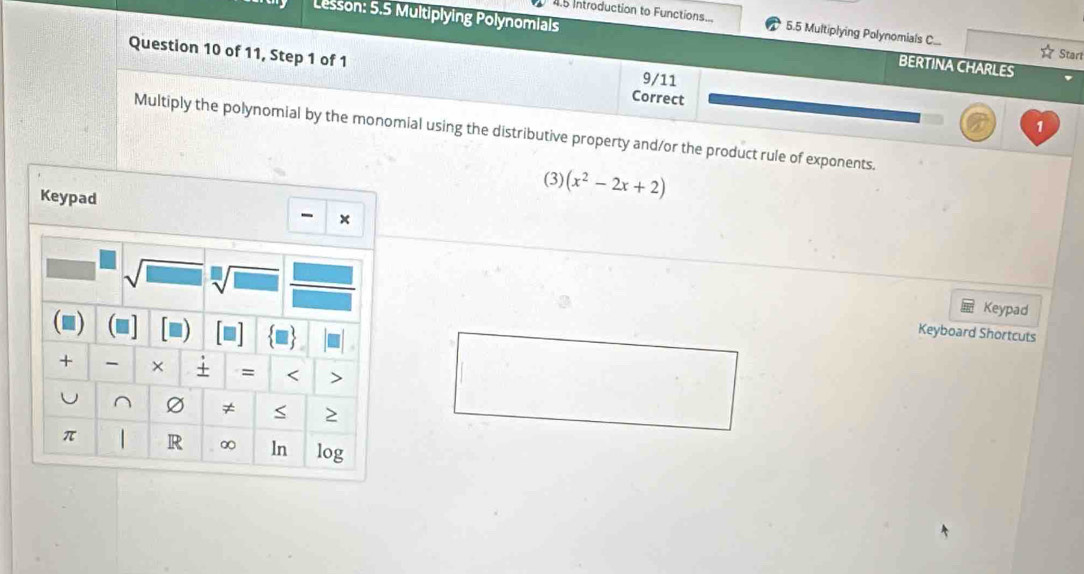 4.5 Introduction to Functions... 5.5 Multiplying Polynomials C.. 
Lesson: 5.5 Multiplying Polynomials BERTINA CHARLES 
* Start 
Question 10 of 11, Step 1 of 1 Correct 
9/11 
Multiply the polynomial by the monomial using the distributive property and/or the product rule of exponents. 
(3) (x^2-2x+2)
Keypad x 
Keypad
sqrt(□ ) sqrt[□](□ ) Keyboard Shortcuts 
+ × + = < > 
^ ≠ > 
π ∞ ln log