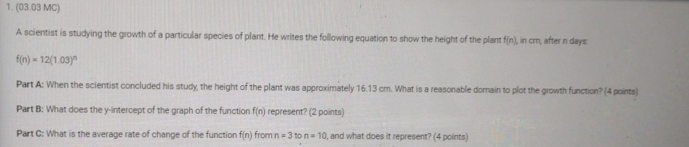 (03.03 MC) 
A scientist is studying the growth of a particular species of plant. He writes the following equation to show the height of the plant f(n) , in cm, after n days.
f(n)=12(1.03)^n
Part A: When the scientist concluded his study, the height of the plant was approximately 16.13 cm. What is a reasonable domain to plot the growth function? (4 points) 
Part B: What does the y-intercept of the graph of the function f(n) represent? (2 points) 
Part C: What is the average rate of change of the function f(n) from n=3to n=10 , and what does it represent? (4 points)