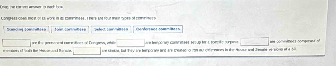 Drag the correct answer to each box.
Congress does most of its work in its committees. There are four main types of committees.
Standing committees Joint committees Select committees Conference committees
are the permanent committees of Congress, while are temporary committees set up for a specific purpose. are committees composed of
members of both the House and Senate. are similar, but they are temporary and are created to iron out differences in the House and Senate versions of a bill.