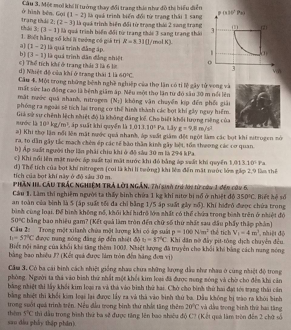 Một mol khí lí tưởng thay đổi trang thái như đồ thị biểu diễn
ở hình bên. Gọi (1-2) là quá trình biển đối từ trạng thái 1 sang
p(x10^5Pa)
trạng thái 2; (2-3) là quá trình biên đối từ trạng thái 2 sang trạng
thái 3 3 (3-1) là quá trình biến đối từ trạng thái 3 sang trạng thái 3 (1) (2)
1. Biết hằng số khí lí tưởng có giá trị R=8,31(J/molK).
a) (1-2) là quá trình đẳng áp.
1 (3)
b) (3-1) là quá trình dãn đẳng nhiệt
c) Thể tích khí ở trạng thái 3 là 6 lít
3
d) Nhiệt độ của khí ở trang thái 1 là 60°C.
V(B
Câu 4. Một trong những bệnh nghề nghiệp của thợ lặn có tỉ lệ gây tử vong và
mất sức lao động cao là bệnh giảm áp. Nêu một thợ lặn từ độ sâu 30 m nổi lên
mặt nước quá nhanh, nitrogen (N_2) không vận chuyển kịp đến phối giải
phóng ra ngoài sẽ tích lại trong cơ thể hình thành các bọt khí gây nguy hiểm.
Giả sử sự chênh lệch nhiệt độ là không đáng kế. Cho biết khối lượng riêng của
nước là 10^3kg/m^3 , áp suất khí quyển là 1,013.10^5 Pa 1. Lây g=9,8m/s^2
a) Khi thợ lận nổi lên mặt nước quả nhanh, áp suất giảm đột ngột làm các bọt khí nitrogen nở
ra, to dần gây tắc mach chèn ép các tế bào thần kinh gây liệt, tổn thương các cơ quan.
b) Áp suất người thợ lăn phải chịu khi ở độ sâu 30 m là 294 kPa
c) Khi nổi lên mặt nước áp suất tại mặt nước khi đó bằng áp suất khí quyến 1 : 1,013.10^5 Pa
d) Thể tích của bọt khí nitrogen (coi là khi lí tưởng) khi lên đến mặt nước lớn gấp 2,9 lần thế
tích của bọt khí này ở độ sâu 30 m.
PHÃN III. CÁU TRÁC NGHIỆM TRẢ LờI NGẢN. Thí sinh trả lời từ câu 1 đên câu 6.
Câu 1. Làm thí nghiệm người ta thấy bình chứa 1 kg khí nitơ bị nổ ở nhiệt độ 350°C Biết hệ số
an toàn của bình là 5 (áp suất tối đa chỉ bằng 1/5 áp suất gây nổ). Khí hiđrô được chứa trong
bình cùng loại. Để bình không nổ, khối khí hidrô lớn nhất có thể chứa trong bình trên ở nhiệt độ
50°C bằng bao nhiêu gam? (Kết quả làm tròn đến chữ số thứ nhất sau dấu phẩy thập phân)
Câu 2: Trong một xilanh chứa một lượng khi có áp suất p=100N/m^2 thể tích V_1=4m^3 , nhiệt độ
t_1=57°C được nung nóng đăng áp đến nhiệt độ t_2=87°C Khí dãn nở đầy pit-tông dịch chuyển đều.
Biết nội năng của khối khí tăng thêm 100J. Nhiệt lượng đã truyền cho khối khí bằng cách nung nóng
bằng bao nhiêu J? (Kết quả được làm tròn đến hàng đơn vị)
Câu 3. Có ba cái bình cách nhiệt giống nhau chứa những lượng dầu như nhau ở cùng nhiệt độ trong
phòng. Người ta thả vào bình thứ nhất một khối kim loại đã được nung nóng và chờ cho đến khi cân
bằng nhiệt thì lấy khổi kim loại ra và thà vào bình thứ hai. Chờ cho bình thứ hai đạt tới trạng thái cân
bằng nhiệt thì khối kim loại lại được lấy ra và thả vào bình thứ ba. Dầu không bị trào ra khỏi bình
trong suốt quá trình trên. Nếu đầu trong bình thứ nhất tăng thêm 20°C và dầu trong bình thứ hai tăng
thêm 5°C thì đầu trong bình thứ ba sẽ được tăng lên bao nhiêu độ C? (Kết quả làm tròn đến 2 chữ số
sau dầu phẩy thập phân).