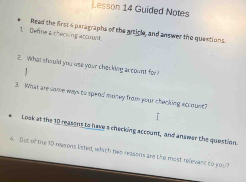 Lesson 14 Guided Notes 
Read the first 4 paragraphs of the article, and answer the questions. 
1. Define a checking account. 
2. What should you use your checking account for? 
3. What are some ways to spend money from your checking account? 
Look at the 10 reasons to have a checking account, and answer the question. 
4. Out of the 10 reasons listed, which two reasons are the most relevant to you?