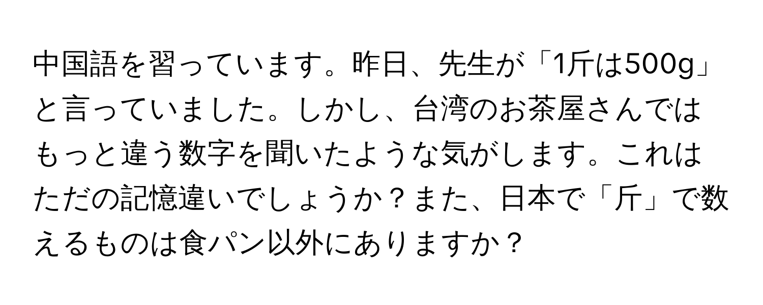 中国語を習っています。昨日、先生が「1斤は500g」と言っていました。しかし、台湾のお茶屋さんではもっと違う数字を聞いたような気がします。これはただの記憶違いでしょうか？また、日本で「斤」で数えるものは食パン以外にありますか？