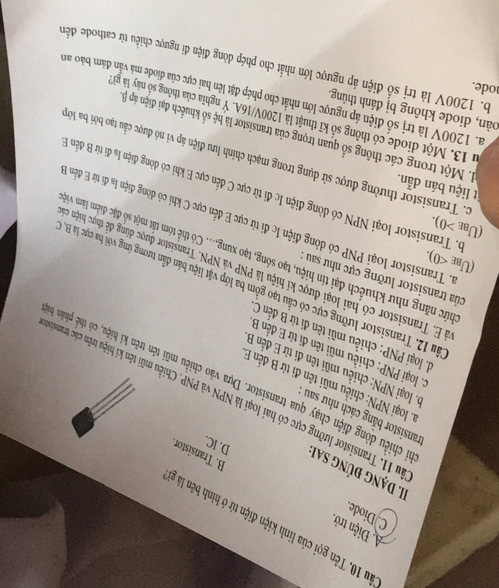A. Điện trở.
du 10. Tên gọi của linh kiện điện tử ở hình bên là g
C. Diode.
II. Dạng đúng sai
B. Transistor.
D. IC.
ransistor bằng cách như sau
Su 11. Transistor lưỡng cực có hai loại là NPN và PNP. Chiều mũi tên kí hiệu trên cặc transi
1. loại NPN: chiều mũi tên đi từ B đến B
chiều dòng điện chạy qua transistor. Dựa vào chiều mũi tên trên kí hiệu, có thể phân à
0. loại NPN: chiều mũi tên đi từ E đến B
c. loại PNP: chiều mũi tên đi từ E đến B
d. loại PNP: chiều mũi tên đi từ B đến C
ầu 12. Transistor lưỡng cực có cầu tạo gồm ba lớp vật liệu bán dẫn tương ứng với ba cực là B
của transistor lưỡng cực như sau 
à E. Transistor có hai loại được kí hiệu là PNP và NPN. Transistor được dùng đề thực hiện ở
(U_BE<0).
nức năng như khuếch đại tín hiệu, tạo sóng, tạo xung,... Có thể tóm tắt một số đặc điểm làm vi
(U_BE>0).
4. Transistor loại PNP có dòng điện Ic đi từ cực E đến cực C khi có dòng điện Iạ đi từ E đến
p. Transistor loại NPN có dòng điện Ic đi từ cực C đến cực E khi có dòng điện lạ đi từ B đến 
t liệu bán dẫn.
c. Transistor thường được sử dụng trong mạch chỉnh lưu điện áp vì nó được cầu tạo bởi ba lớ
1. Một trong các thông số quan trọng của transistor là hệ số khuếch đại điện áp B
13. Một diode có thông số kĩ thuật là 1200V/16A. Ý nghĩa của thông số này là gi
oàn, diode không bị đánh thủng.
a. 1200V là trị số điện áp ngược lớn nhất cho phép đặt lên hai cực của diode mà vẫn đảm bảo am
ode.
b. 1200V là trị số điện áp ngược lớn nhất cho phép dòng điện di ngược chiều từ cathode đến
