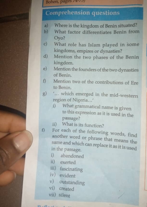 Bohen, pages 74-75) 
Comprehension questions 
a) Where is the kingdom of Benin situated? 
b) What factor differentiates Benin from 
Oyo? 
c) What role has Islam played in some 
kingdoms, empires or dynasties? 
d) Mention the two phases of the Benin 
kingdom. 
e) Mention the founders of the two dynasties 
of Benin. 
f) Mention two of the contributions of Ere 
to Benin. 
g) ‘. which emerged in the mid-western 
region of Nigeria…’ 
i) What grammatical name is given 
to this expression as it is used in the 
passage? 
ii) What is its function? 
f) For each of the following words, find 
another word or phrase that means the 
same and which can replace it as it is used 
in the passage. 
i) abandoned 
ii) exerted 
iii) fascinating 
iv) evident 
v) outstanding 
vi) created 
vii) silent