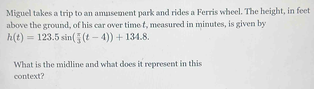 Miguel takes a trip to an amusement park and rides a Ferris wheel. The height, in feet 
above the ground, of his car over time t, measured in minutes, is given by
h(t)=123.5sin ( π /3 (t-4))+134.8. 
What is the midline and what does it represent in this 
context?