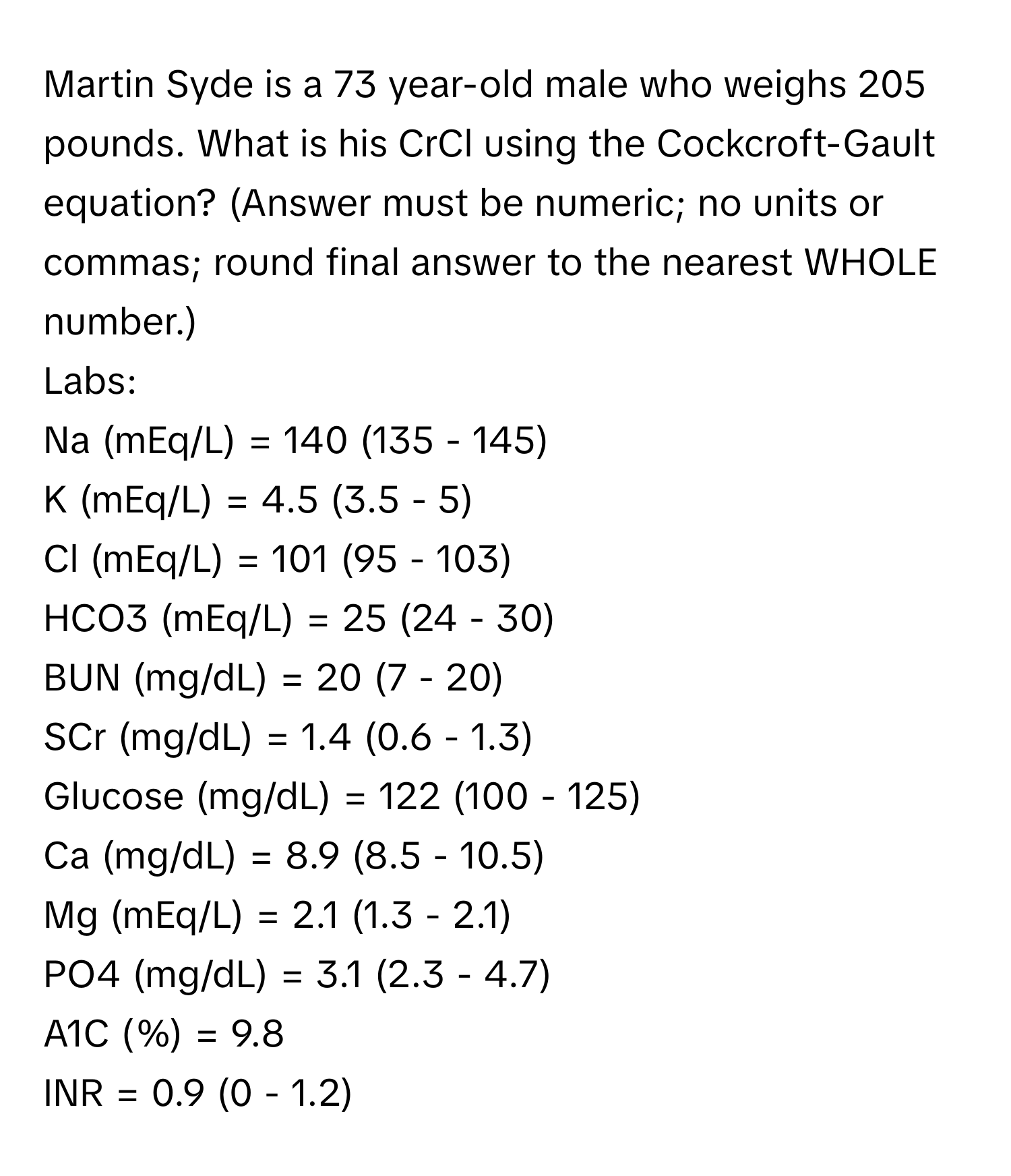 Martin Syde is a 73 year-old male who weighs 205 pounds. What is his CrCl using the Cockcroft-Gault equation? (Answer must be numeric; no units or commas; round final answer to the nearest WHOLE number.)

Labs:
Na (mEq/L) = 140 (135 - 145)
K (mEq/L) = 4.5 (3.5 - 5)
Cl (mEq/L) = 101 (95 - 103)
HCO3 (mEq/L) = 25 (24 - 30)
BUN (mg/dL) = 20 (7 - 20)
SCr (mg/dL) = 1.4 (0.6 - 1.3)
Glucose (mg/dL) = 122 (100 - 125)
Ca (mg/dL) = 8.9 (8.5 - 10.5)
Mg (mEq/L) = 2.1 (1.3 - 2.1)
PO4 (mg/dL) = 3.1 (2.3 - 4.7)
A1C (%) = 9.8
INR = 0.9 (0 - 1.2)