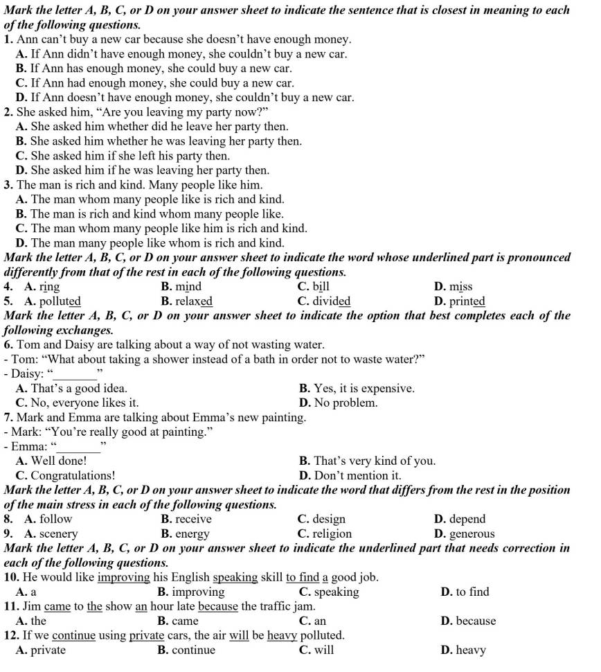 Mark the letter A, B, C, or D on your answer sheet to indicate the sentence that is closest in meaning to each
of the following questions.
1. Ann can’t buy a new car because she doesn’t have enough money.
A. If Ann didn’t have enough money, she couldn’t buy a new car.
B. If Ann has enough money, she could buy a new car.
C. If Ann had enough money, she could buy a new car.
D. If Ann doesn’t have enough money, she couldn’t buy a new car.
2. She asked him, “Are you leaving my party now?”
A. She asked him whether did he leave her party then.
B. She asked him whether he was leaving her party then.
C. She asked him if she left his party then.
D. She asked him if he was leaving her party then.
3. The man is rich and kind. Many people like him.
A. The man whom many people like is rich and kind.
B. The man is rich and kind whom many people like.
C. The man whom many people like him is rich and kind.
D. The man many people like whom is rich and kind.
Mark the letter A, B, C, or D on your answer sheet to indicate the word whose underlined part is pronounced
differently from that of the rest in each of the following questions.
4. A. ring B. mind C. bill D. miss
5. A. polluted B. relaxed C. divided D. printed
Mark the letter A, B, C, or D on your answer sheet to indicate the option that best completes each of the
following exchanges.
6. Tom and Daisy are talking about a way of not wasting water.
- Tom: “What about taking a shower instead of a bath in order not to waste water?”
- Daisy: “_ ,
A. That's a good idea. B. Yes, it is expensive.
C. No, everyone likes it. D. No problem.
7. Mark and Emma are talking about Emma’s new painting.
- Mark: “You’re really good at painting.”
- Emma: “_ ”
A. Well done! B. That’s very kind of you.
C. Congratulations! D. Don’t mention it.
Mark the letter A, B, C, or D on your answer sheet to indicate the word that differs from the rest in the position
of the main stress in each of the following questions.
8. A. follow B. receive C. design D. depend
9. A. scenery B. energy C. religion D. generous
Mark the letter A, B, C, or D on your answer sheet to indicate the underlined part that needs correction in
each of the following questions.
10. He would like improving his English speaking skill to find a good job.
A. a B. improving C. speaking D. to find
11. Jim came to the show an hour late because the traffic jam.
A. the B. came C. an D. because
12. If we continue using private cars, the air will be heavy polluted.
A. private B. continue C. will D. heavy