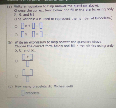 Write an equation to help answer the question above. 
Choose the correct form below and fill in the blanks using only
5, 8, and 61. 
(The variable X is used to represent the number of bracelets.)
□ x+□ =□
□ x-□ =□
(b) Write an expression to help answer the question above. 
Choose the correct form below and fill in the blanks using only
5, 8, and 61.
 (□ +□ )/□  
 (□ -□ )/□  
(c) How many bracelets did Michael sell? 
bracelets