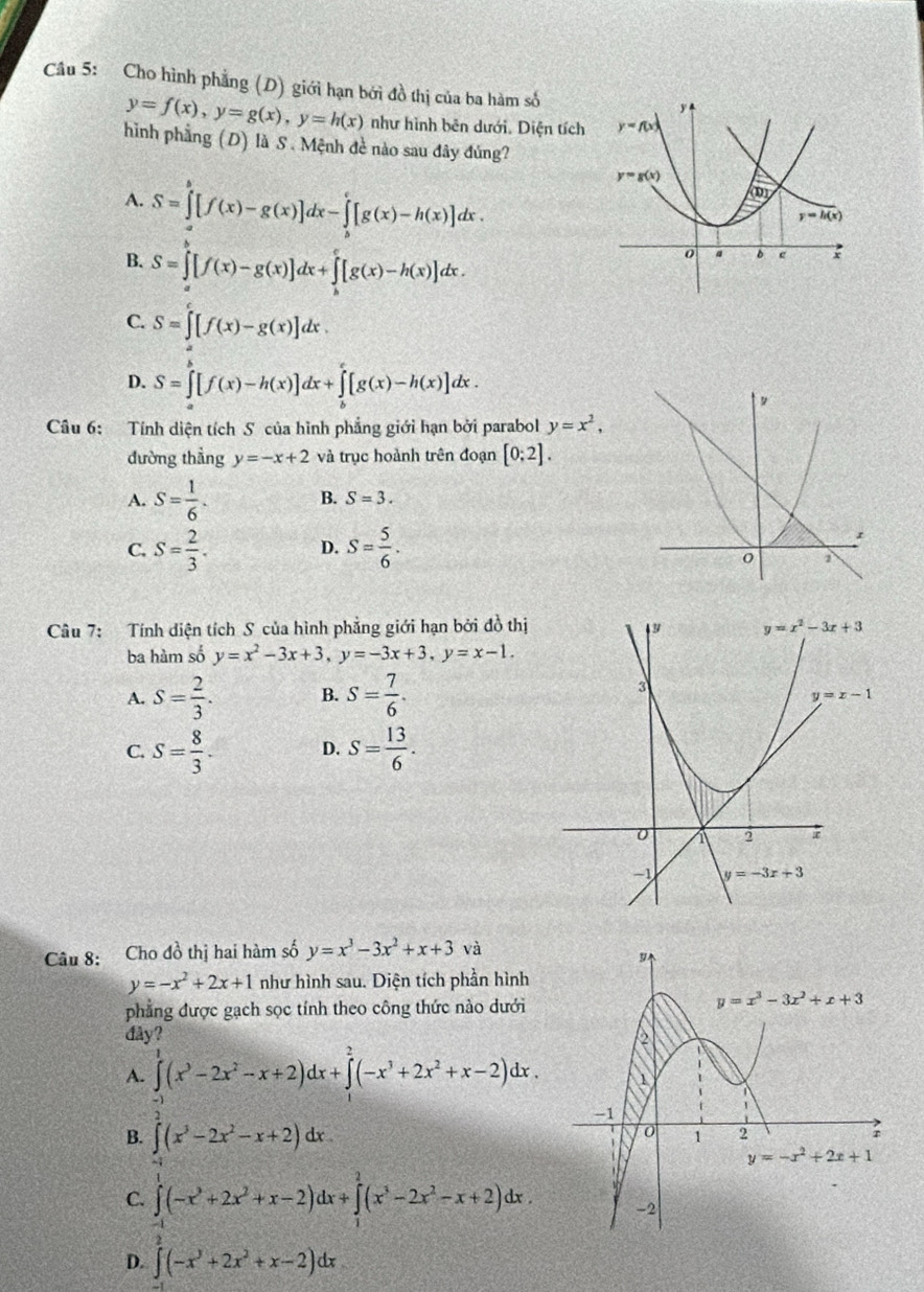 Cho hình phẳng (D) giới hạn bởi đồ thị của ba hàm số
y=f(x),y=g(x),y=h(x) như hình bên dưới. Diện tích
hình phẳng (D) là S . Mệnh đề nào sau đây đúng?
A. S=∈tlimits _a^(b[f(x)-g(x)]dx-∈tlimits _b^c[g(x)-h(x)]dx.
B. S=∈tlimits _a^b[f(x)-g(x)]dx+∈tlimits _b^c[g(x)-h(x)]dx.
C. S=∈t [f(x)-g(x)]dx.
D. S=∈tlimits _a^b[f(x)-h(x)]dx+∈tlimits _b^c[g(x)-h(x)]dx.
Câu 6: Tính diện tích S của hình phẳng giới hạn bởi parabol y=x^2),
đường thẳng y=-x+2 và trục hoành trên đoạn [0;2].
A. S= 1/6 . B. S=3.
C. S= 2/3 . S= 5/6 .
D.
Câu 7: Tính diện tích S của hình phẳng giới hạn bởi đồ thị
ba hàm số y=x^2-3x+3,y=-3x+3,y=x-1.
A. S= 2/3 . B. S= 7/6 .
C. S= 8/3 . D. S= 13/6 .
Câu 8: Cho đồ thị hai hàm số y=x^3-3x^2+x+3 và
y=-x^2+2x+1 như hình sau. Diện tích phần hình
phẳng được gạch sọc tính theo công thức nào dưới
đây?
A. ∈tlimits _0^(1(x^3)-2x^2-x+2)dx+∈tlimits _1^(2(-x^3)+2x^2+x-2)dx.
B. ∈t (x^3-2x^2-x+2)dx.
C. ∈tlimits _(-1)^1(-x^3+2x^2+x-2)dx+∈tlimits _1^(2(x^3)-2x^2-x+2)dx.
D. ∈t (-x^3+2x^2+x-2)dx