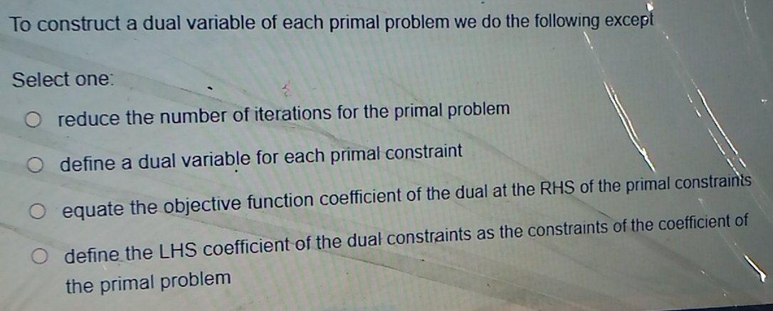 To construct a dual variable of each primal problem we do the following except
Select one:
reduce the number of iterations for the primal problem
define a dual variable for each primal constraint
equate the objective function coefficient of the dual at the RHS of the primal constraints
define the LHS coefficient of the dual constraints as the constraints of the coefficient of
the primal problem