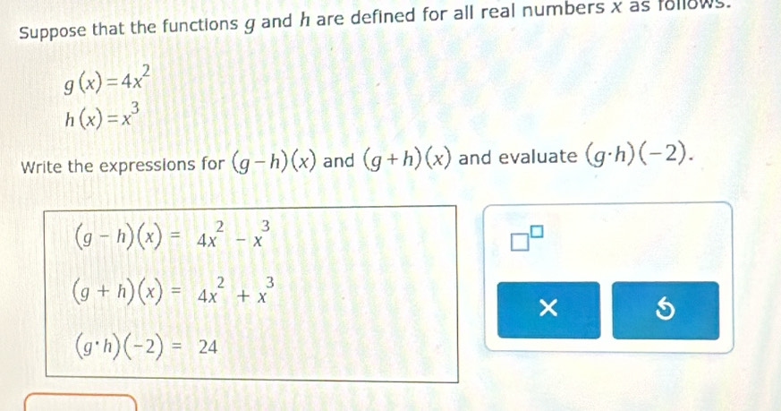 Suppose that the functions g and h are defined for all real numbers x as follows.
g(x)=4x^2
h(x)=x^3
Write the expressions for (g-h)(x) and (g+h)(x) and evaluate (g· h)(-2).
(g-h)(x)=4x^2-x^3
□^(□)
(g+h)(x)=4x^2+x^3
×
(g· h)(-2)=24