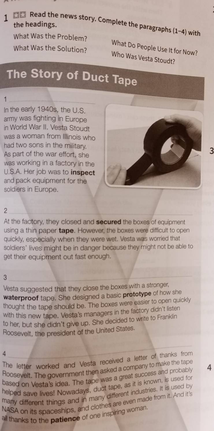 Read the news story. Complete the paragraphs 1-4) with 
the headings. 
What Was the Problem? 
What Do People Use It for Now? 
What Was the Solution? 
Who Was Vesta Stoudt? 
The Story of Duct Tape 
1 
In the early 1940s, the U.S. 
army was fighting in Europe 
in World War II. Vesta Stoudt 
was a woman from Illinois who 
had two sons in the military. 
As part of the war effort, she 
3 
was working in a factory in the 
U.S.A. Her job was to inspect 
and pack equipment for the 
soldiers in Europe. 
2 
At the factory, they closed and secured the boxes of equipment 
using a thin paper tape. However, the boxes were difficult to open 
quickly, especially when they were wet. Vesta was worried that 
soldiers' lives might be in danger because they might not be able to 
get their equipment out fast enough. 
3 
Vesta suggested that they close the boxes with a stronger, 
waterproof tape. She designed a basic prototype of how she 
thought the tape should be. The boxes were easier to open quickly 
with this new tape. Vesta's managers in the factory didn't listen 
to her, but she didn't give up. She decided to write to Franklin 
Roosevelt, the president of the United States. 
4 
The letter worked and Vesta received a letter of thanks from 
Roosevelt. The government then asked a company to make the tape 
based on Vesta's idea. The tape was a great success and probably 4
helped save lives! Nowadays, duct tape, as it is known, is used for 
many different things and in many different industries. It is used by 
NASA on its spaceships, and clothes are even made from it. And it's 
all thanks to the patience of one inspiring woman.