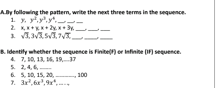 By following the pattern, write the next three terms in the sequence. 
1. y, y^2, y^3, y^4, _1 _j_ 
2. x, x+y, x+2y, x+3y, _1_ 
_ 
3. sqrt(3), 3sqrt(3), 5sqrt(3), 7sqrt(3), _1_ 1_ 
B. Identify whether the sequence is Finite(F) or Infinite (IF) sequence. 
4. 7, 10, 13, 16, 19,.... 37
5. 2, 4, 6, ........ 
6. 5, 10, 15, 20, ............., 100
7. 3x^2, 6x^3, 9x^4 , ... . .,