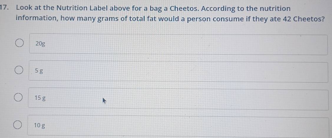 Look at the Nutrition Label above for a bag a Cheetos. According to the nutrition
information, how many grams of total fat would a person consume if they ate 42 Cheetos?
20g
5 g
15 g
10g