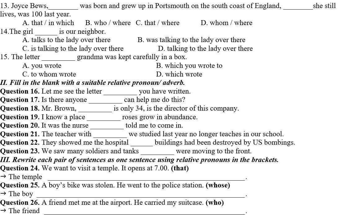 Joyce Bews,_ was born and grew up in Portsmouth on the south coast of England, _she still
lives, was 100 last year.
A. that / in which B. who / where C. that / where D. whom / where
14.The girl _is our neighbor.
A. talks to the lady over there B. was talking to the lady over there
C. is talking to the lady over there D. talking to the lady over there
15. The letter _grandma was kept carefully in a box.
A. you wrote B. which you wrote to
C. to whom wrote D. which wrote
II. Fill in the blank with a suitable relative pronoun/ adverb.
Question 16. Let me see the letter_ you have written.
Question 17. Is there anyone_ can help me do this?
Question 18. Mr. Brown, _is only 34, is the director of this company.
Question 19. I know a place_ roses grow in abundance.
Question 20. It was the nurse _told me to come in.
Question 21. The teacher with _we studied last year no longer teaches in our school.
Question 22. They showed me the hospital _buildings had been destroyed by US bombings.
Question 23. We saw many soldiers and tanks _were moving to the front.
III. Rewrite each pair of sentences as one sentence using relative pronouns in the brackets.
Question 24. We want to visit a temple. It opens at 7.00. (that)
→ The temple_
.
Question 25. A boy’s bike was stolen. He went to the police station. (whose)
→ The boy_
Question 26. A friend met me at the airport. He carried my suitcase. (who)
→ The friend_
_.