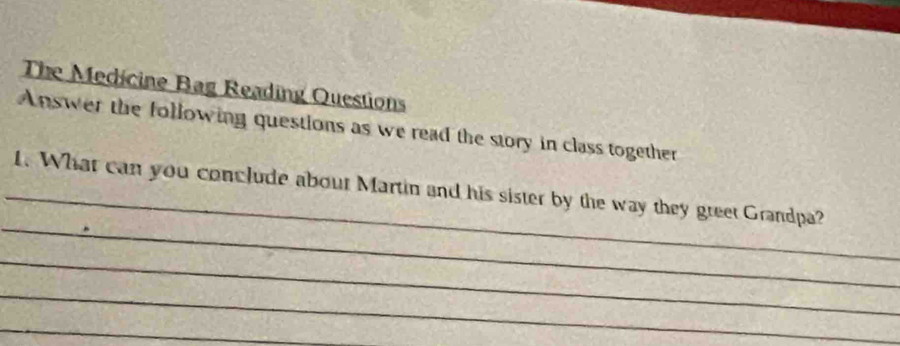 The Medicine Bag Reading Questions 
Answer the following questions as we read the story in class together 
_ 
_1. What can you conclude about Martin and his sister by the way they greet Grandpa? 
_ 
_ 
_