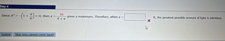 Since A^*=-(1+ π /4 )<0</tex> , then x= 56/4+π   gives a maximum. Therefore, when x=□ * ft, the greatest possible amount of light is admitted. 
Submit Skip (you cannot come back)