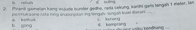 b. rebab d suling
2. Piranti gamelan kang wujude bunder gedhe, rada cekung, kanthi garis tengah 1 meter, lan
permukaane rata ning anatonjolan ing tengah- tengah kuwi diarani ...
a. kethuk c. kenong
b. gong d. kemprang
dhuwur vaiky kendhang ...