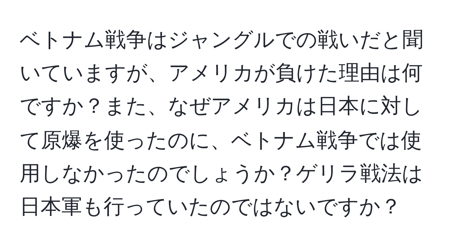 ベトナム戦争はジャングルでの戦いだと聞いていますが、アメリカが負けた理由は何ですか？また、なぜアメリカは日本に対して原爆を使ったのに、ベトナム戦争では使用しなかったのでしょうか？ゲリラ戦法は日本軍も行っていたのではないですか？