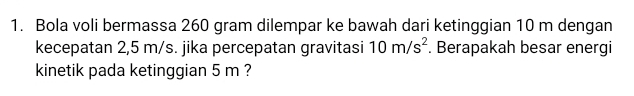 Bola voli bermassa 260 gram dilempar ke bawah dari ketinggian 10 m dengan 
kecepatan 2,5 m/s. jika percepatan gravitasi 10m/s^2. Berapakah besar energi 
kinetik pada ketinggian 5 m ?