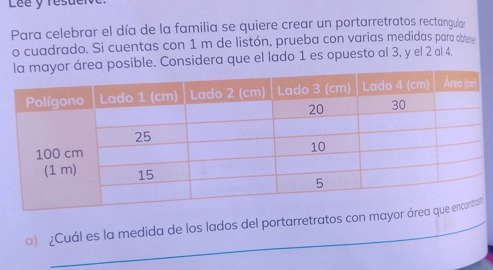 Lée y résueive 
Para celebrar el día de la familia se quiere crear un portarretratos rectangular 
o cuadrado. Si cuentas con 1 m de listón, prueba con varias medidas para obtener 
rea posible. Considera que el lado 1 es opuesto al 3, y el 2 al 4. 
a) ¿Cuál es la medida de los lados del portarretratos con mayor