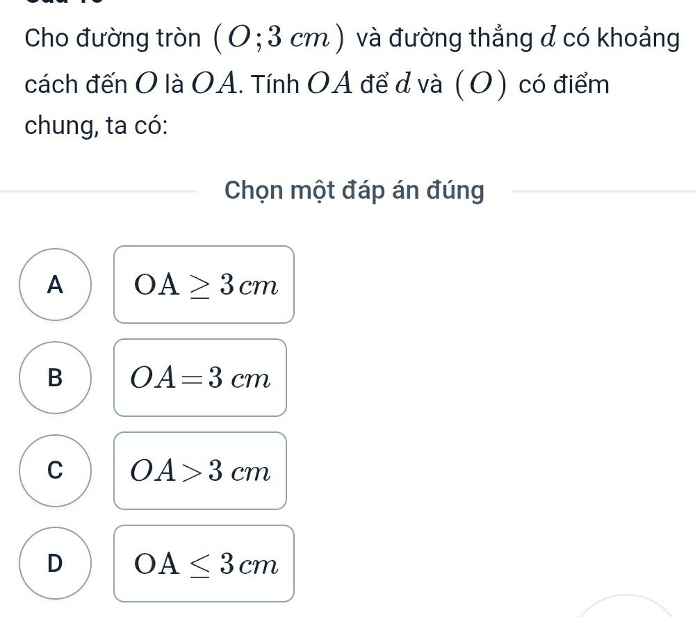 Cho đường tròn ( 0 ;3 cm ) và đường thẳng d có khoảng
cách đến O là OA. Tính OA để d và (O) có điểm
chung, ta có:
Chọn một đáp án đúng
A OA≥ 3cm
B OA=3cm
C OA>3cm
D OA≤ 3cm