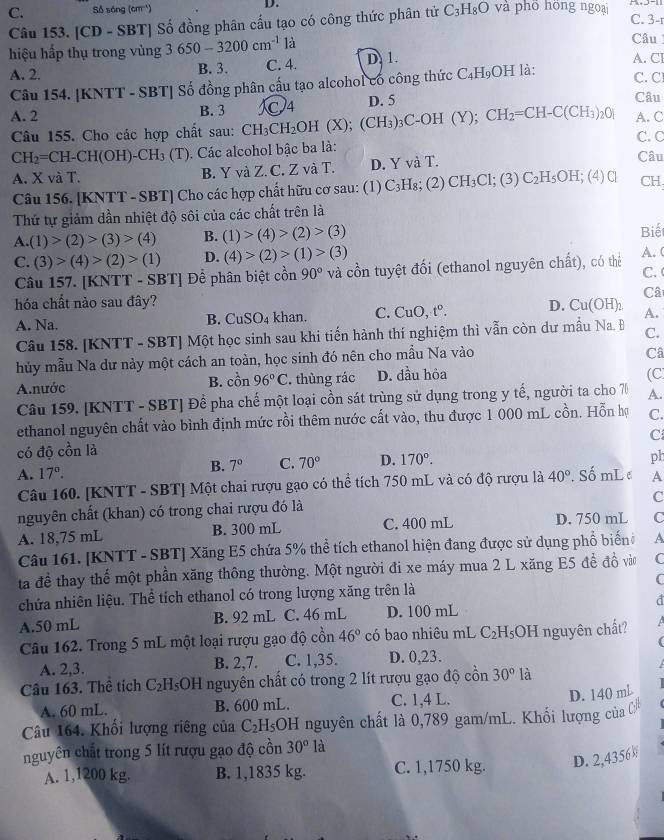 C. Số sóng (cm^(-1)) D. và phō hồng ngoại C. 3-r
Câu 153. [CD - SBT] Số đồng phân cấu tạo có công thức phân tử C_3H_8O
hiệu hấp thụ trong vùng 3650-3200cm^(-1) là
Câu
A. 2. B. 3. C. 4. D. 1. A. Cl
Câu 154. [KNTT - SBT] Số đồng phân cấu tạo alcohol có công thức C_4H_9OH là: C. C
A. 2 B. 3 C4 D. 5
Câu
Câu 155. Cho các hợp chất sau: CH_3CH_2OH(X);(CH_3)_3C-OH (Y ): CH_2=CH-C(CH_3)_20] A. C C. C
CH_2=CH-CH(OH)-CH_3 1. Các alcohol bậc ba là: Câu
A. X và T. B. Y và Z. C. Z và T. D. Y và T.
Câu 156. [KNTT - SBT] Cho các hợp chất hữu cơ sau: (1) C_3] H₈; (2) CH_3Cl;(3)C_2H_5OH; (4)C CH
Thứ tự giảm dần nhiệt độ sôi của các chất trên là
A.(1)>(2)>(3)>(4) B. (1)>(4)>(2)>(3) Biế
C. (3)>(4)>(2)>(1) D. (4)>(2)>(1)>(3)
Câu 157. [KNTT - SBT] Để phân biệt cồn 90° và cổn tuyệt đối (ethanol nguyên chất), có thẻ A. ( C. 
Câ
hóa chất nào sau đây? D. Cu(OH)_2 A.
A. Na. B. Cu SO_4 khan. C. CuO,t°.
Câu 158. [KNTT - SBT] Một học sinh sau khi tiến hành thí nghiệm thì vẫn còn dư mẫu Na. Đ C.
hủy mẫu Na dư này một cách an toàn, học sinh đó nên cho mẫu Na vào
Câ
A.nước B. cồn 96°C. thùng rác D. đầu hỏa
(C
Câu 159. [KNTT - SBT] Để pha chế một loại cồn sát trùng sử dụng trong y tế, người ta cho 70 A.
ethanol nguyên chất vào bình định mức rồi thêm nước cất vào, thu được 1 000 mL cồn. Hỗn hợ C.
C
có độ cồn là
B. 7° C. 70° D. 170°.
ph
A. 17°. 40° Số mL e A
Câu 160. [KNTT - SBT] Một chai rượu gạo có thể tích 750 mL và có độ rượu là
C
nguyên chất (khan) có trong chai rượu đó là
A. 18,75 mL B. 300 mL C. 400 mL D. 750 mL C
Câu 161. [KNTT - SBT] Xăng E5 chứa 5% thể tích ethanol hiện đang được sử dụng phổ biểnh A
ta đề thay thế một phần xăng thông thường. Một người đi xe máy mua 2 L xăng E5 đề đồ vào C
chứa nhiên liệu. Thể tích ethanol có trong lượng xăng trên là C
A.50 mL B. 92 mL C. 46 mL D. 100 mL d
Câu 162. Trong 5 mL một loại rượu gạo độ cồn 46° có bao nhiêu mL C_2H_5O H nguyên chất?  
A. 2,3. B. 2,7. C. 1,35. D. 0,23.
Câu 163. Thể tích C_2H_5O H nguyên chất có trong 2 lít rượu gạo độ cồn 30° là
A. 60 mL. B. 600 mL. C. 1,4 L.
D. 140 mL
Câu 164. Khối lượng riêng của C_2H_5OH nguyên chất là 0,789 gam/mL. Khối lượng của 
nguyên chất trong 5 lít rượu gạo độ cồn 30° là
A. 1,1200 kg. B. 1,1835 kg. C. 1,1750 kg. D. 2,4356