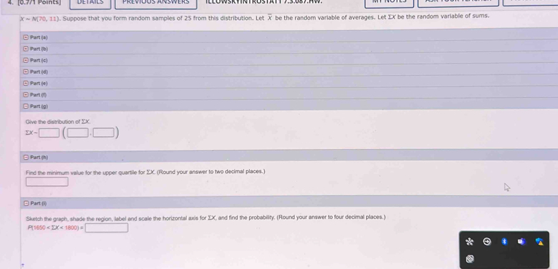 Xsim N(70,11) Suppose that you form random samples of 25 from this distribution. Let X be the random variable of averages. Let ΣX be the random variable of sums. 
Part(a) 
Part(b) 
Part(c) 
Part(d) 
Part(e) 
Part(t) 
Part(g) 
Give the distribution of ΣX
sumlimits x-□ (□ ,□ )
□ Part (h) 
Find the minimum value for the upper quartile for ΣX. (Round your answer to two decimal places.) 
□ 
□ Part (i) 
Sketch the graph, shade the region, label and scale the horizontal axis for ΣX, and find the probability. (Round your answer to four decimal places.)
P(1650 <1800)=□