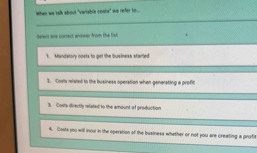 When we talk about "variable costs" we refer to...
Select one correct answer from the list
1. Mandatory costs to get the business started
2. Costs related to the business operation when generating a profit
3. Costs directly related to the amount of production
4. Costs you will incur in the operation of the business whether or not you are creating a profit