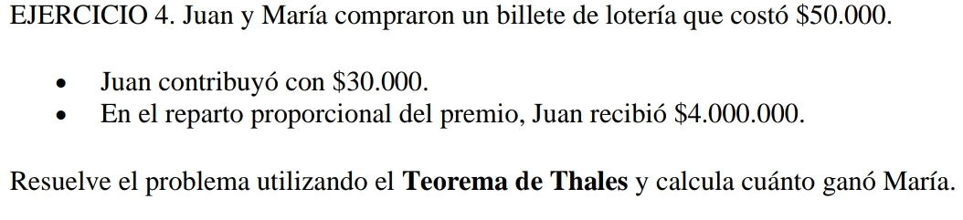 Juan y María compraron un billete de lotería que costó $50.000. 
Juan contribuyó con $30.000. 
En el reparto proporcional del premio, Juan recibió $4.000.000. 
Resuelve el problema utilizando el Teorema de Thales y calcula cuánto ganó María.