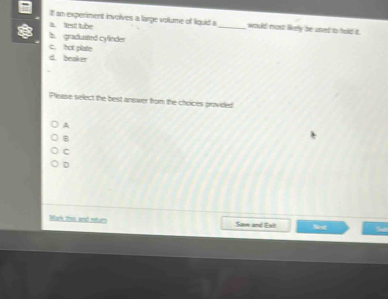 If an experment involves a large volume of liquid a_ would most likely be used to hold it .
a fest tube
h graduated cylinder
c. that pitate
d. beaker
Please select the best answer from the choices provided
A
B
C
D
Wark this and reur Save and Ext Mext