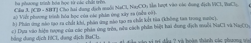 ba phương trình hóa học từ các chât trên. 
Câu 3. [CD - SBT] Cho hai dung dịch muối NaCl, Na_2CO_3 lần lượt vào các dung dịch I HCl, BaCl_2. 
a) Viết phương trình hóa học của các phản ứng xảy ra (nếu có). 
b) Phản ứng nào tạo ra chất khí, phản ứng nào tạo ra chất kết tủa (không tan trong nước). 
c) Dựa vào hiện tượng của các phản ứng trên, nêu cách phân biệt hai dung dịch muối NaCl và Na_2CO_3
bằng dung dịch HCl, dung dịch B aCl_2. 
diền vào vi trí dấu ? và hoàn thành các phương trình