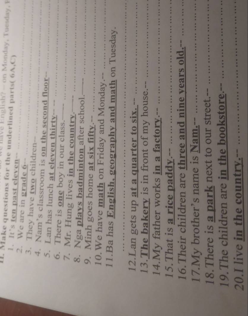 Eng lish — o Monday, T uesday 
I. Make questions for the underlined parts( 6A,C) 
1. It’s ten past eleven-- .. ... 
2. We are in grade 6 -- 
3. They have two children-- … … … 
4. Nam’s classroom is on the second floor . 
5. Lan has lunch at eleven thirty-- -- 
6. There is one boy in our class. — - 
7. Mr. Hung lives in the country.---- 
8. Nga plays badminton after school. —_ 
9. Minh goes home at six fifty.-- … … 
10.We have math on Friday and Monday.-- 
11.Ba has English, geography and math on Tuesday. 
12.Lan gets up at a quarter to six. -- ... .. 
13.The bakery is in front of my house.-- 
14.My father works in a factory.-- . 
15.That is a rice paddy.-- ... ... .. 
16.Their children are three and nine years old.- 
17.My brother’s name is Nam.-- …. 
18.There is a park next to our street.-- . 
19.The children are in the bookstore. 
20.I live in the country.-- . .