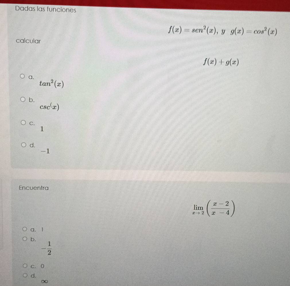 Dadas las funciones
f(x)=sen^2(x) ， y g(x)=cos^2(x)
calcular
f(x)+g(x)
a.
tan^2(x)
b.
csc^(x)
C.
1
d.
-1
Encuentra
limlimits _xto 2( (x-2)/x-4 )
a. 1
b.
- 1/2 
C. 0
d.
∞