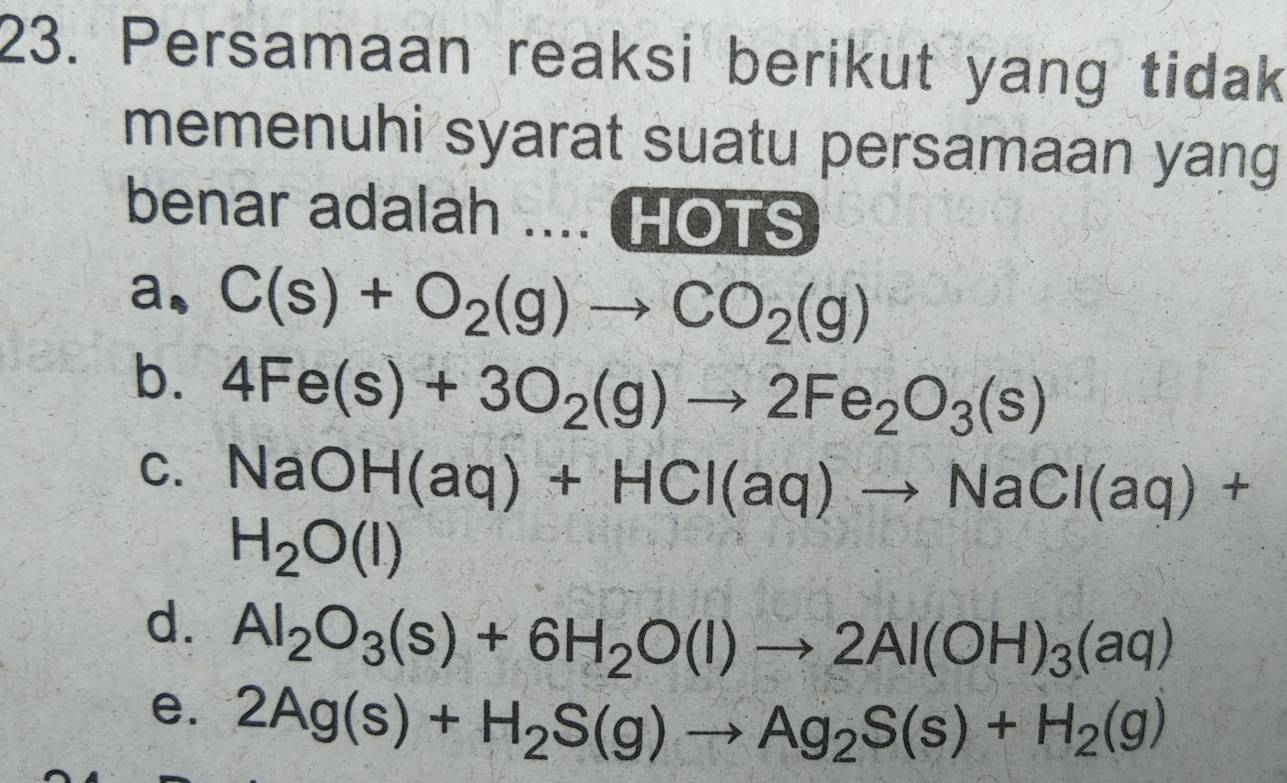 Persamaan reaksi berikut yang tidak
memenuhi syarat suatu persamaan yang
benar adalah ... HOTS
a. C(s)+O_2(g)to CO_2(g)
b. 4Fe(s)+3O_2(g)to 2Fe_2O_3(s)
C. NaOH(aq)+HCl(aq)to NaCl(aq)+
H_2O(l)
d. Al_2O_3(s)+6H_2O(l)to 2Al(OH)_3(aq)
e. 2Ag(s)+H_2S(g)to Ag_2S(s)+H_2(g)