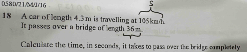 0580/21/M/J/16 
S 
18 A car of length 4.3m is travelling at 105km/h. 
It passes over a bridge of length 36m. 
Calculate the time, in seconds, it takes to pass over the bridge completely.