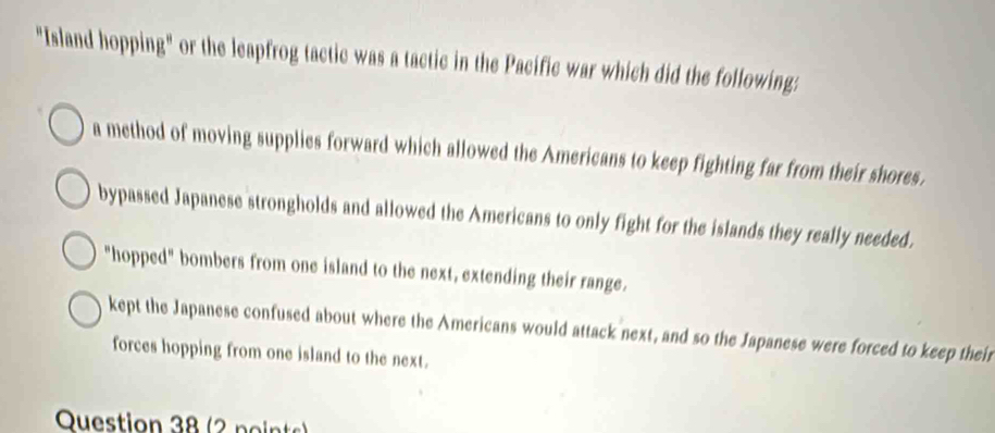 "Island hopping" or the leapfrog tactic was a tactic in the Pacific war which did the following:
a method of moving supplies forward which allowed the Americans to keep fighting far from their shores.
bypassed Japanese strongholds and allowed the Americans to only fight for the islands they really needed.
"hopped" bombers from one island to the next, extending their range.
kept the Japanese confused about where the Americans would attack next, and so the Japanese were forced to keep their
forces hopping from one island to the next.
Question 38 (2 points)