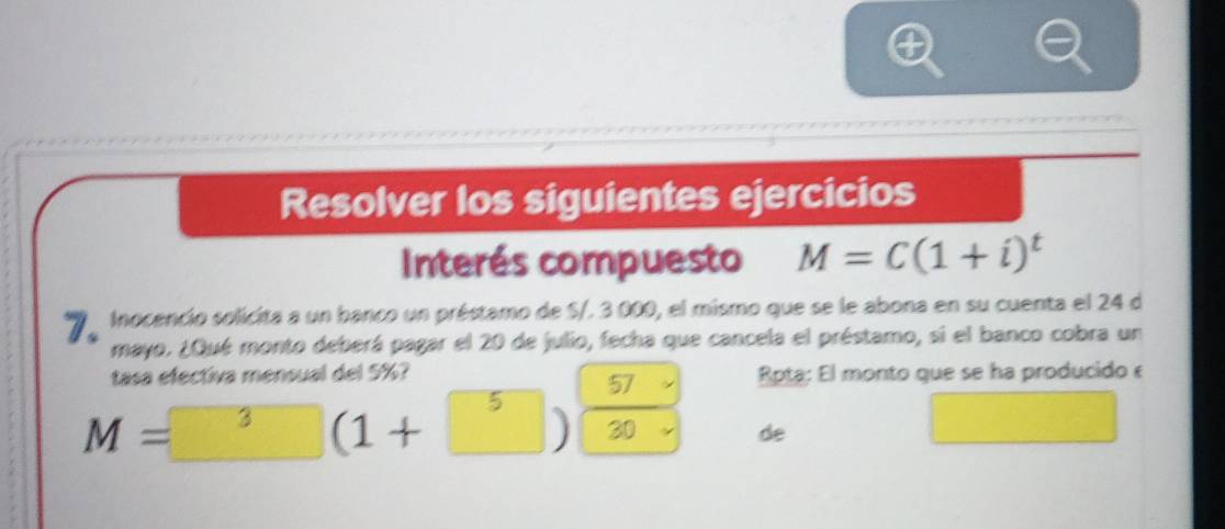 Resolver los siguientes ejercicios 
Interés compuesto M=C(1+i)^t
* Inocencio solicita a un banco un préstamo de S/. 3 000, el mismo que se le abona en su cuenta el 24 d 
mayo. ¿Qué monto deberá pagar el 20 de julio, fecha que cancela el préstamo, si el banco cobra un 
tasa efectiva mensual del 5%? Rpta: El monto que se ha producido e
M= 3(1+ 5)frac  57 30·  de 
□