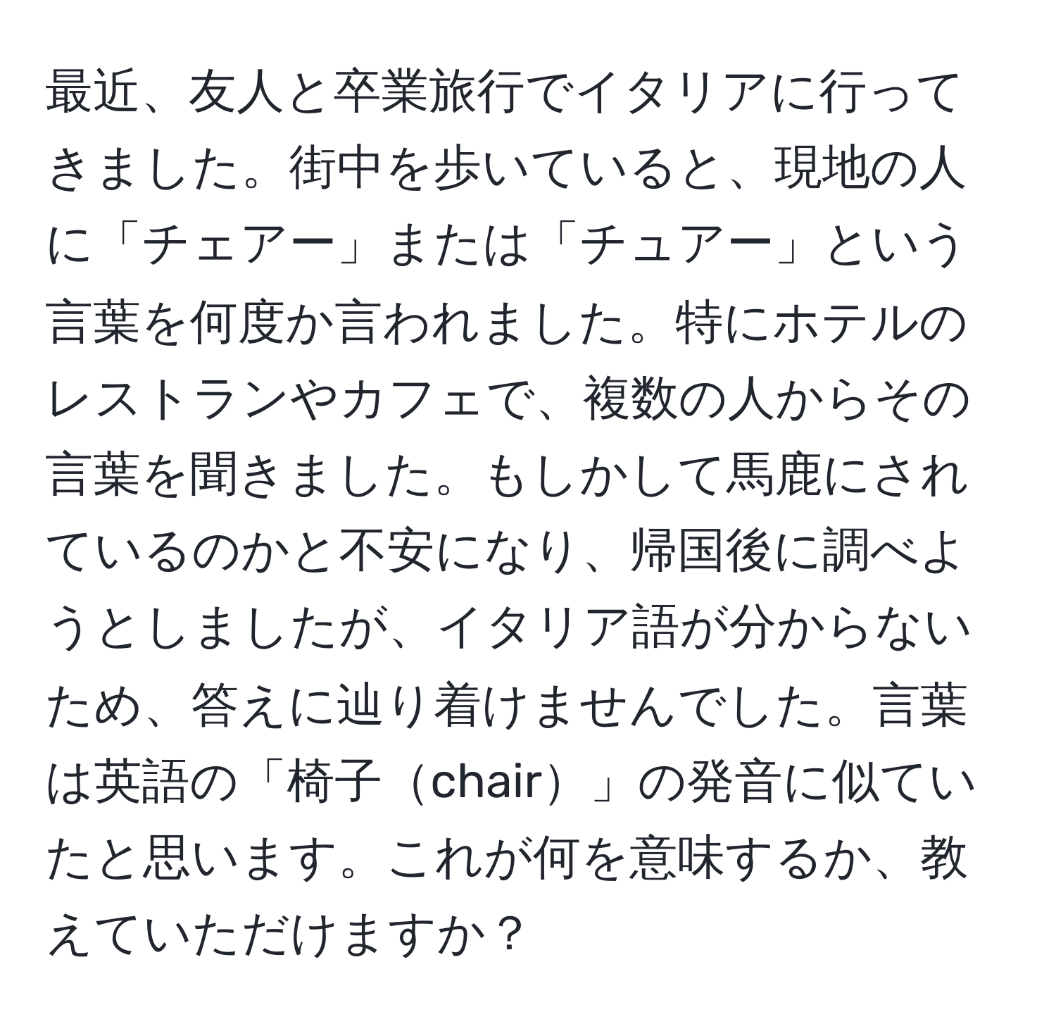 最近、友人と卒業旅行でイタリアに行ってきました。街中を歩いていると、現地の人に「チェアー」または「チュアー」という言葉を何度か言われました。特にホテルのレストランやカフェで、複数の人からその言葉を聞きました。もしかして馬鹿にされているのかと不安になり、帰国後に調べようとしましたが、イタリア語が分からないため、答えに辿り着けませんでした。言葉は英語の「椅子chair」の発音に似ていたと思います。これが何を意味するか、教えていただけますか？