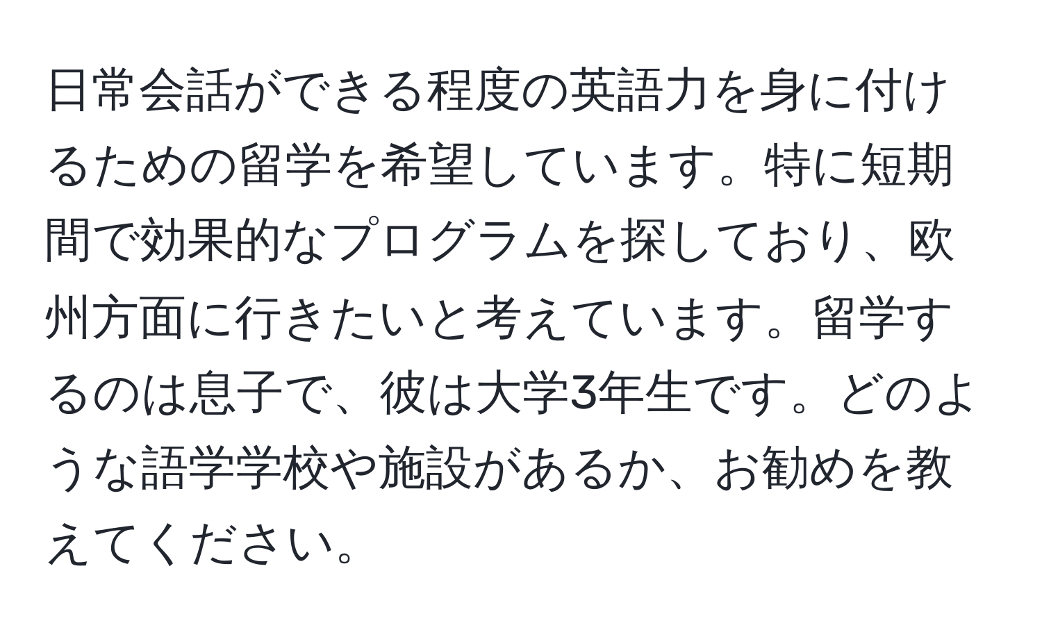 日常会話ができる程度の英語力を身に付けるための留学を希望しています。特に短期間で効果的なプログラムを探しており、欧州方面に行きたいと考えています。留学するのは息子で、彼は大学3年生です。どのような語学学校や施設があるか、お勧めを教えてください。