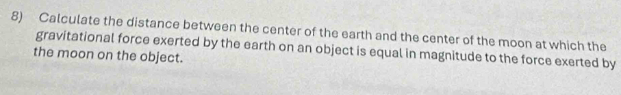 Calculate the distance between the center of the earth and the center of the moon at which the 
gravitational force exerted by the earth on an object is equal in magnitude to the force exerted by 
the moon on the object.