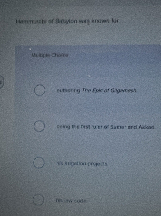 Mammurabi of Babylon was known for
Multiple Choice
authoring The Epic of Gilgamesh.
being the first ruler of Sumer and Akkad.
his irrigation projects.
his law code