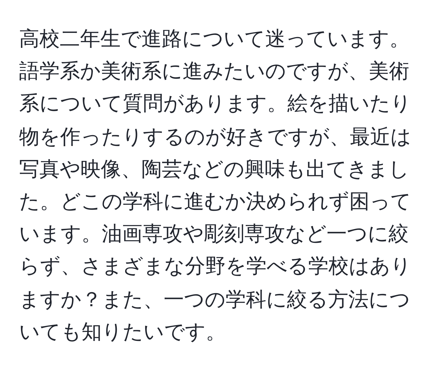 高校二年生で進路について迷っています。語学系か美術系に進みたいのですが、美術系について質問があります。絵を描いたり物を作ったりするのが好きですが、最近は写真や映像、陶芸などの興味も出てきました。どこの学科に進むか決められず困っています。油画専攻や彫刻専攻など一つに絞らず、さまざまな分野を学べる学校はありますか？また、一つの学科に絞る方法についても知りたいです。