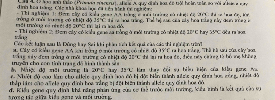 Ở hoa anh thảo (Primula sinensis), allele A quy định hoa đỏ trội hoàn toàn so với allele a quy
định hoa trắng. Các nhà khoa học đã tiến hành thí nghiệm:
- Thí nghiệm 1: Đem cây có kiểu gene AA trồng ở môi trường có nhiệt độ 20°C thì ra hoa đỏ, khi
trồng ở môi trường có nhiệt độ 35°C thì ra hoa trắng. Thế hệ sau của cây hoa trắng này đem trồng ở
môi trường có nhiệt độ 20°C thì lại ra họa đỏ.
- Thí nghiệm 2: Đem cây có kiểu gene aa trồng ở môi trường có nhiệt độ 20°C hay 35°C đều ra hoa
trắng.
Các kết luận sau là Đúng hay Sai khi phân tích kết quả của các thí nghiệm trên?
a. Cây có kiểu gene AA khi trồng ở môi trường có nhiệt độ 35°C ra hoa trắng. Thế hệ sau của cây hoa
trắng này đem trồng ở môi trường có nhiệt độ 20°C thì lại ra hoa đỏ, điều này chứng tỏ bố mẹ không
truyền cho con tính trạng đã hình thành sẵn
b. Nhiệt độ môi trường là 20°C hay 35°C làm thay đổi sự biểu hiện của kiều gene Aa.
c. Nhiệt độ cao làm cho allele quy định hoa đỏ bị đột biến thành allele quy định hoa trắng, nhiệt độ
thấp làm cho allele quy định hoa trắng bị đột biển thành allele quy định hoa đỏ.
d. Kiểu gene quy định khả năng phản ứng của cơ thể trước môi trường, kiểu hình là kết quả của sự
tương tác giữa kiểu gene và môi trường.