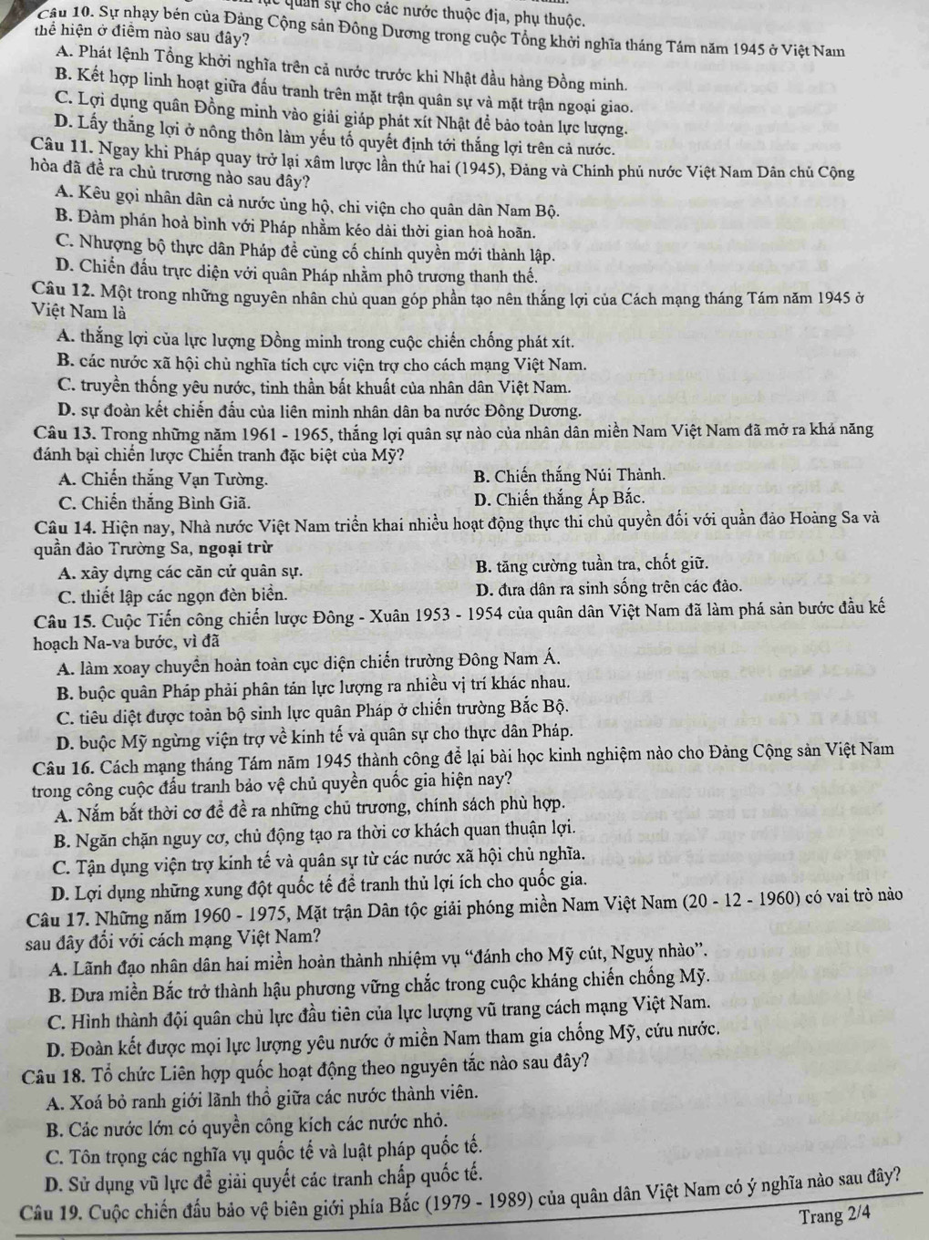 lc quan sự cho các nước thuộc địa, phụ thuộc.
Câu 10. Sự nhạy bén của Đảng Cộng sản Đông Dương trong cuộc Tổng khởi nghĩa tháng Tám năm 1945 ở Việt Nam
thể hiện ở điểm nào sau đây?
A. Phát lệnh Tổng khởi nghĩa trên cả nước trước khi Nhật đầu hàng Đồng minh.
B. Kết hợp linh hoạt giữa đấu tranh trên mặt trận quân sự và mặt trận ngoại giao.
C. Lợi dụng quân Đồng minh vào giải giáp phát xít Nhật để bảo toàn lực lượng.
D. Lấy thắng lợi ở nông thôn làm yếu tố quyết định tới thắng lợi trên cả nước.
Câu 11. Ngay khi Pháp quay trở lại xâm lược lần thứ hai (1945), Đảng và Chính phủ nước Việt Nam Dân chủ Cộng
hòa đã đề ra chủ trương nào sau dây?
A. Kêu gọi nhân dân cả nước ủng hộ, chi viện cho quân dân Nam Bộ.
B. Đàm phán hoả bình với Pháp nhằm kéo dài thời gian hoà hoãn.
C. Nhượng bộ thực dân Pháp đề cũng cố chính quyền mới thành lập.
D. Chiến đấu trực diện với quân Pháp nhằm phô trương thanh thế.
Câu 12. Một trong những nguyên nhân chủ quan góp phần tạo nên thắng lợi của Cách mạng tháng Tám năm 1945 ở
Việt Nam là
A. thắng lợi của lực lượng Đồng minh trong cuộc chiến chống phát xít.
B. các nước xã hội chủ nghĩa tích cực viện trợ cho cách mạng Việt Nam.
C. truyền thống yêu nước, tinh thần bất khuất của nhân dân Việt Nam.
D. sự đoàn kết chiến đấu của liên minh nhân dân ba nước Đông Dương.
Câu 13. Trong những năm 1961 - 1965, thắng lợi quân sự nào của nhân dân miền Nam Việt Nam đã mở ra khả năng
đánh bại chiến lược Chiến tranh đặc biệt của Mỹ?
A. Chiến thắng Vạn Tường. B. Chiến thắng Núi Thành.
C. Chiến thắng Bình Giã. D. Chiến thắng Áp Bắc.
Câu 14. Hiện nay, Nhà nước Việt Nam triển khai nhiều hoạt động thực thi chủ quyền đối với quần đảo Hoàng Sa và
quần đảo Trường Sa, ngoại trừ
A. xây dựng các căn cứ quân sự. B. tăng cường tuần tra, chốt giữ.
C. thiết lập các ngọn đèn biển. D. đưa dân ra sinh sống trên các đảo.
Câu 15. Cuộc Tiến công chiến lược Đông - Xuân 1953 - 1954 của quân dân Việt Nam đã làm phá sản bước đầu kế
hoạch Na-va bước, vì đã
A. làm xoay chuyển hoàn toàn cục diện chiến trường Đông Nam Á.
B. buộc quân Pháp phải phân tán lực lượng ra nhiều vị trí khác nhau.
C. tiêu diệt được toàn bộ sinh lực quân Pháp ở chiến trường Bắc Bộ.
D. buộc Mỹ ngừng viện trợ về kinh tế và quân sự cho thực dân Pháp.
Câu 16. Cách mạng tháng Tám năm 1945 thành công để lại bài học kinh nghiệm nào cho Đảng Cộng sản Việt Nam
trong công cuộc đấu tranh bảo vệ chủ quyền quốc gia hiện nay?
A. Nắm bắt thời cơ để đề ra những chủ trương, chính sách phù hợp.
B. Ngăn chặn nguy cơ, chủ động tạo ra thời cơ khách quan thuận lợi.
C. Tận dụng viện trợ kính tế và quân sự từ các nước xã hội chủ nghĩa.
D. Lợi dụng những xung đột quốc tế để tranh thủ lợi ích cho quốc gia.
Câu 17. Những năm 1960 - 1975, Mặt trận Dân tộc giải phóng miền Nam Việt Nam (20 - 12 - 1960) có vai trò nào
sau đây đổi với cách mạng Việt Nam?
A. Lãnh đạo nhân dân hai miền hoàn thành nhiệm vụ “đánh cho Mỹ cút, Nguy nhào”.
B. Đưa miền Bắc trở thành hậu phương vững chắc trong cuộc kháng chiến chống Mỹ.
C. Hình thành đội quân chủ lực đầu tiên của lực lượng vũ trang cách mạng Việt Nam.
D. Đoàn kết được mọi lực lượng yêu nước ở miền Nam tham gia chống Mỹ, cứu nước.
Câu 18. Tổ chức Liên hợp quốc hoạt động theo nguyên tắc nào sau đây?
A. Xoá bỏ ranh giới lãnh thổ giữa các nước thành viên.
B. Các nước lớn có quyền công kích các nước nhỏ.
C. Tôn trọng các nghĩa vụ quốc tế và luật pháp quốc tế.
D. Sử dụng vũ lực đề giải quyết các tranh chấp quốc tế.
Câu 19. Cuộc chiến đầu bảo vệ biên giới phía Bắc (1979 - 1989) của quân dân Việt Nam có ý nghĩa nào sau đây?
Trang 2/4