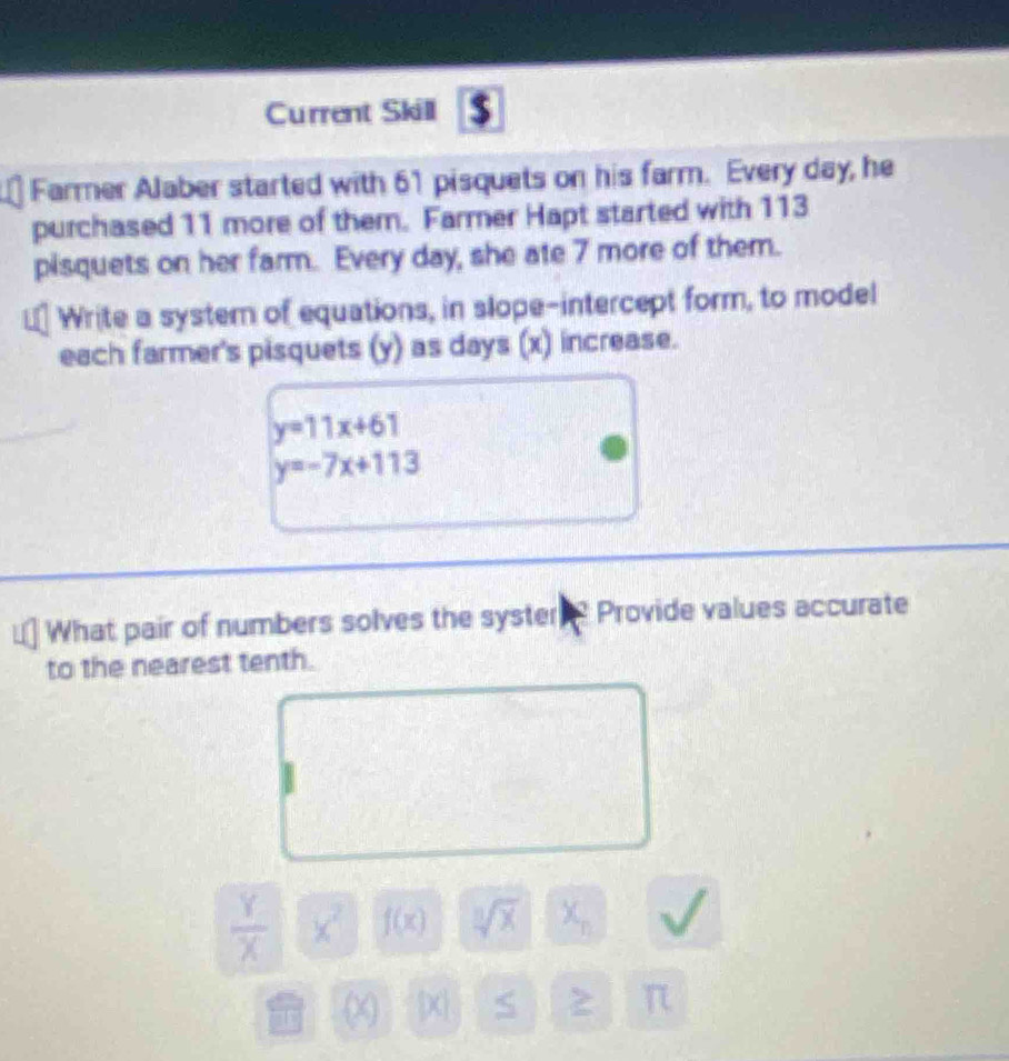 Current Skill $ 
Farmer Alaber started with 61 pisquets on his farm. Every day, he 
purchased 11 more of them. Farmer Hapt started with 113
pisquets on her farm. Every day, she ate 7 more of them. 
Write a system of equations, in slope-intercept form, to model 
each farmer's pisquets (y) as days (x) increase.
y=11x+61
y=-7x+113
What pair of numbers solves the syster ? Provide values accurate 
to the nearest tenth.
 Y/X  x^2 f(x) sqrt[3](x) X_n
(X [x] S 2 π