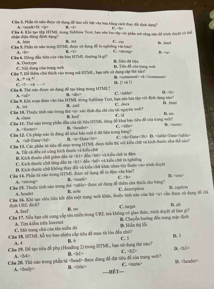 Phần tử nào được sử dụng để làm nổi bật văn bản bằng cách thay đổi định dạng?
A. D. B. C.
Câu 4. Khi tạo tệp HTML trong Sublime Text, bạn nên lưu tệp với phần mở rộng nào để trình duyệt có thể
nhận diện đúng định dạng?
A. .htm B. .txt C. .ess
Câu 5. Phần tử nào trong HTML được sử dụng để in nghiêng văn bản? D. .html
B.
A. C. D.
Câu 6. Dòng đầu tiên của văn bản HTML thường là gì?
A. Doctype B. Siêu dữ liệu
C. Nội dung của trang web D. Tiêu đề của trang web
Câu 7. Đề thêm chú thích vào trong mã HTML, bạn nên sử dụng cặp thẻ nào?
A. /^circ  và */ B, và
C. và - - > D. ! và !
Câu 8. Thẻ nào được sử dụng để tạo bảng trong HTML? D.
A. B. C.
Câu 9. Khi soạn thảo văn bản HTML trong Sublime Text, bạn nên lưu tệp với định dạng nào?
A. .txt B. .xml C. .doex D. .html
Câu 10. Thuộc tính nào trong thẻ xác định địa chỉ của tài nguyên web? D. src
A. class B. href C. id
Câu 11. Thẻ nào trong phần đầu của tài liệu HTML dùng để khai báo tiêu đề của trang web? D.
A. B. C.
Câu 12. Cú pháp nào là đúng để khai báo một ô dữ liệu trong bảng?
A. Data B. D ata C. Data D. Data
Câu 13. Các phần tử tiêu đề mục trong HTML được hiển thị với kiểu chữ và kích thước như thể nào?
A. Tất cả đều có cùng kích thước và kiểu chữ
B. Kích thước chữ giảm dần từ đến và kiểu chữ in đậm
C. Kích thước chữ tăng dần từ den và kiểu chữ in nghiêng
D. Kích thước chữ không thay đổi và kiều chữ khác nhau tùy thuộc vào trình duyệt
Câu 14. Phần tử nào trong HTML được sử dụng đề in đậm văn bản?
A. B. C. D.
Câu 15. Thuộc tính nào trong thẻ được sử dụng để thêm chú thích cho bảng?
A. header B. note C. description D. caption
Câu 16. Khi tạo siêu liên kết đến một trang web khác, thuộc tính nào của thê cần được sử dụng để chi
định URL đích? D. alt
A. href B. src C. target
Câu 17. Nếu bạn chi cung cấp tên miền trong URL mà không có giao thức, trình duyệt sẽ làm gì?
A. Tìm kiếm trên Internet B. Chuyển hướng đến trang mặc định
C. Mở trang chủ của tên miền đó D. Hiển thị lỗi
Câu 18. HTML hỗ trợ bao nhiêu cấp tiêu đề mục từ lớn đến nhỏ? D. 3
A. 4 B. 6
C. 5
Câu 19. Để tạo tiêu đề phụ (Heading 2) trong HTML, bạn sử dụng thẻ nào?
A. ∠ h B. C. D.
Câu 20. Thẻ nào trong phần tử được dùng đề đặt tiêu đề của trang web?
A. B. C. D.
---- - HếT. ---